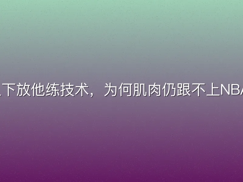 火箭队下放他练技术，为何肌肉仍跟不上NBA强度？